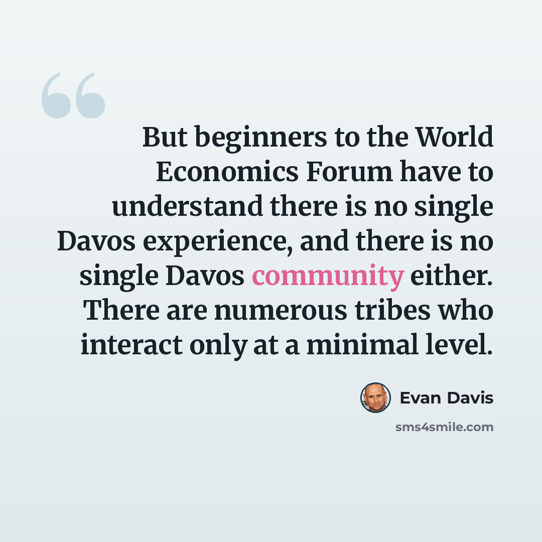 “But beginners to the World Economics Forum have to understand there is no single Davos experience, and there is no single Davos community either. There are numerous tribes who interact only at a minimal level.” quote by Evan Davis