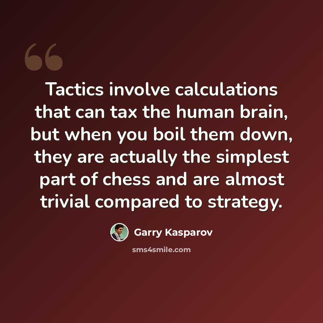 “Tactics involve calculations that can tax the human brain, but when you boil them down, they are actually the simplest part of chess and are almost trivial compared to strategy.” quote by Garry Kasparov