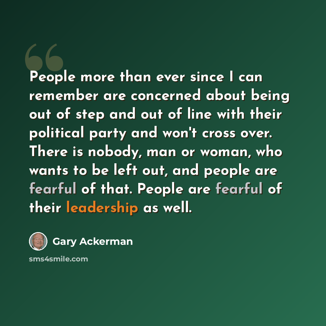 “People more than ever since I can remember are concerned about being out of step and out of line with their political party and won't cross over. There is nobody, man or woman, who wants to be left out, and people are fearful of that. People are fearful of their leadership as well.” quote by Gary Ackerman
