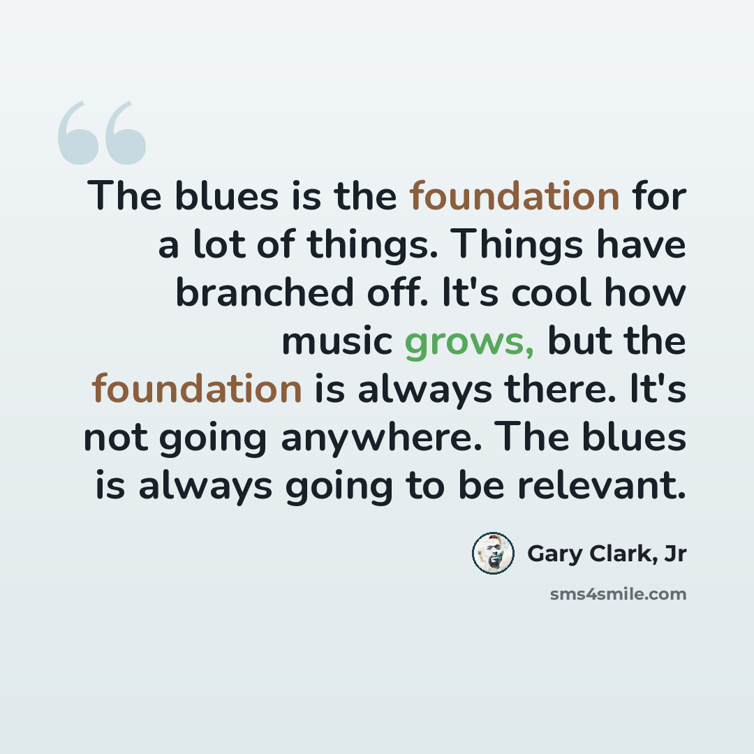 “The blues is the foundation for a lot of things. Things have branched off. It's cool how music grows, but the foundation is always there. It's not going anywhere. The blues is always going to be relevant.” quote by Gary Clark, Jr
