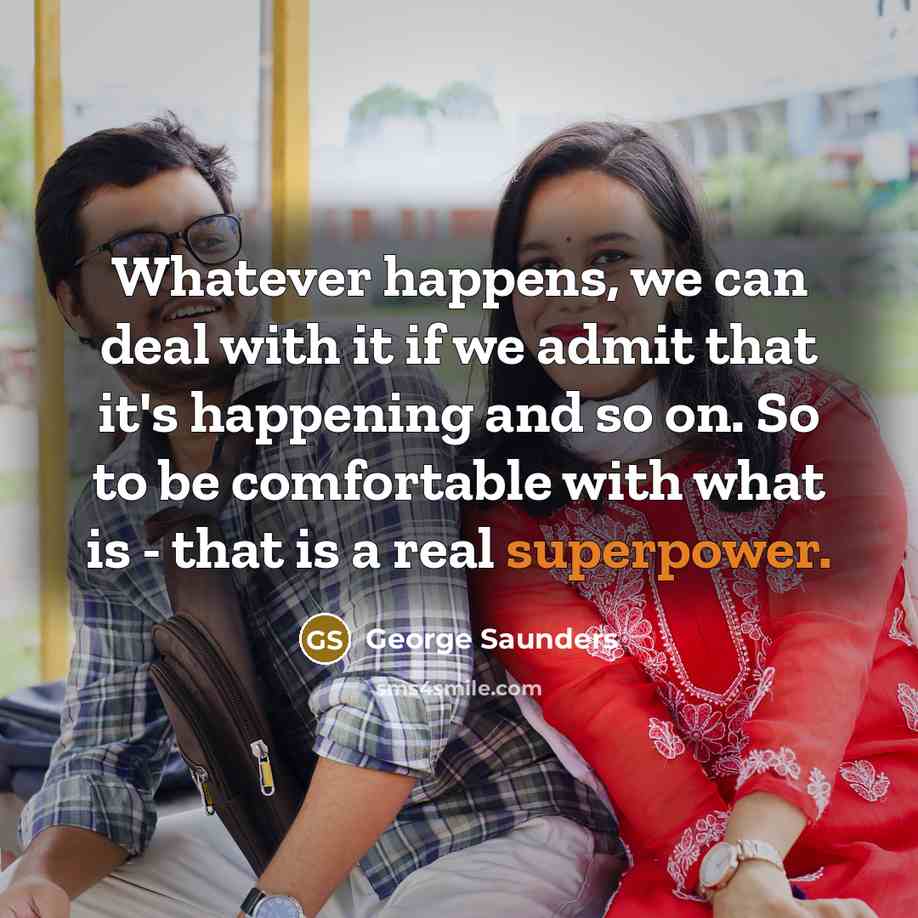 “Whatever happens, we can deal with it if we admit that it's happening and so on. So to be comfortable with what is - that is a real superpower.” quote by George Saunders