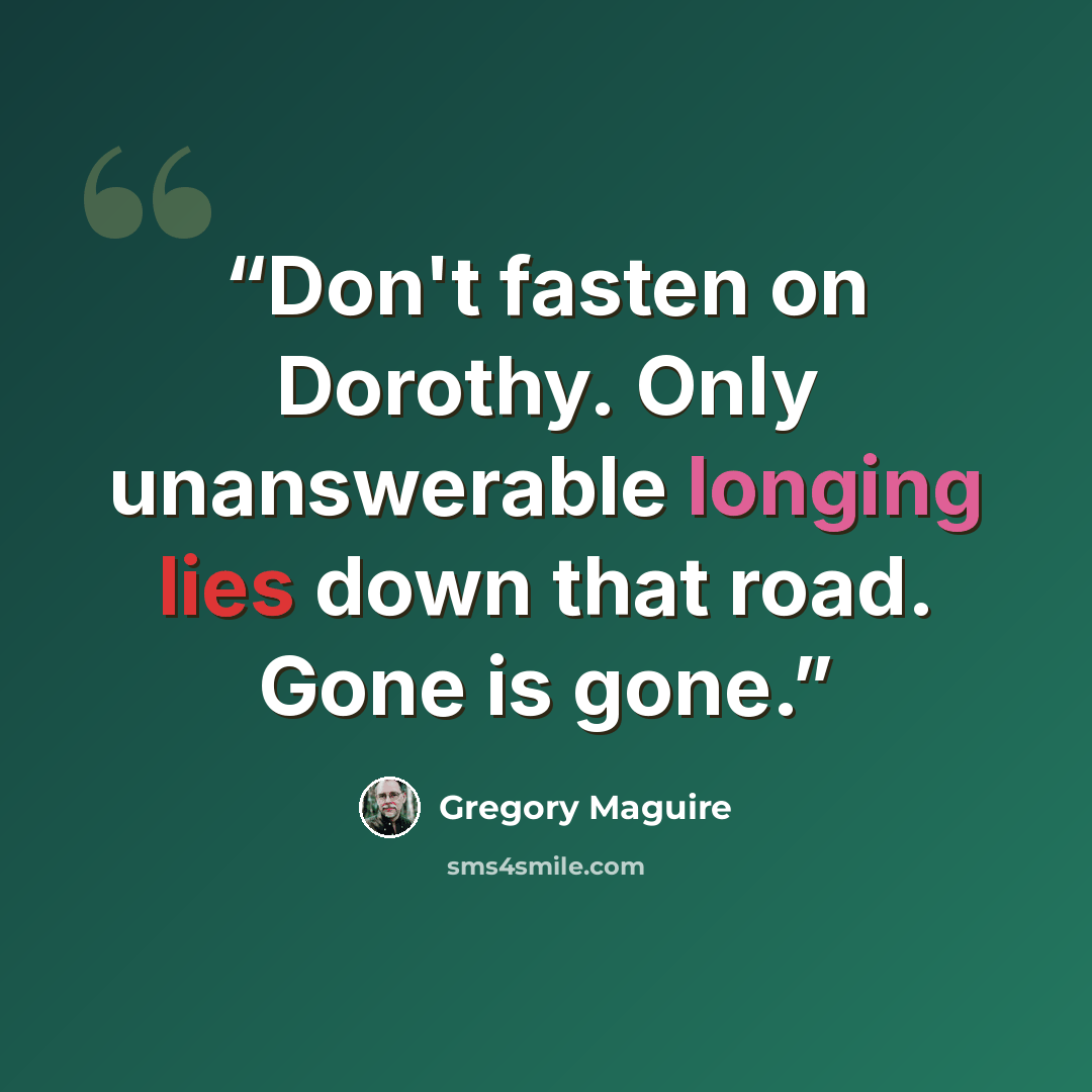 “Don't fasten on Dorothy. Only unanswerable longing lies down that road. Gone is gone.” quote by Gregory Maguire