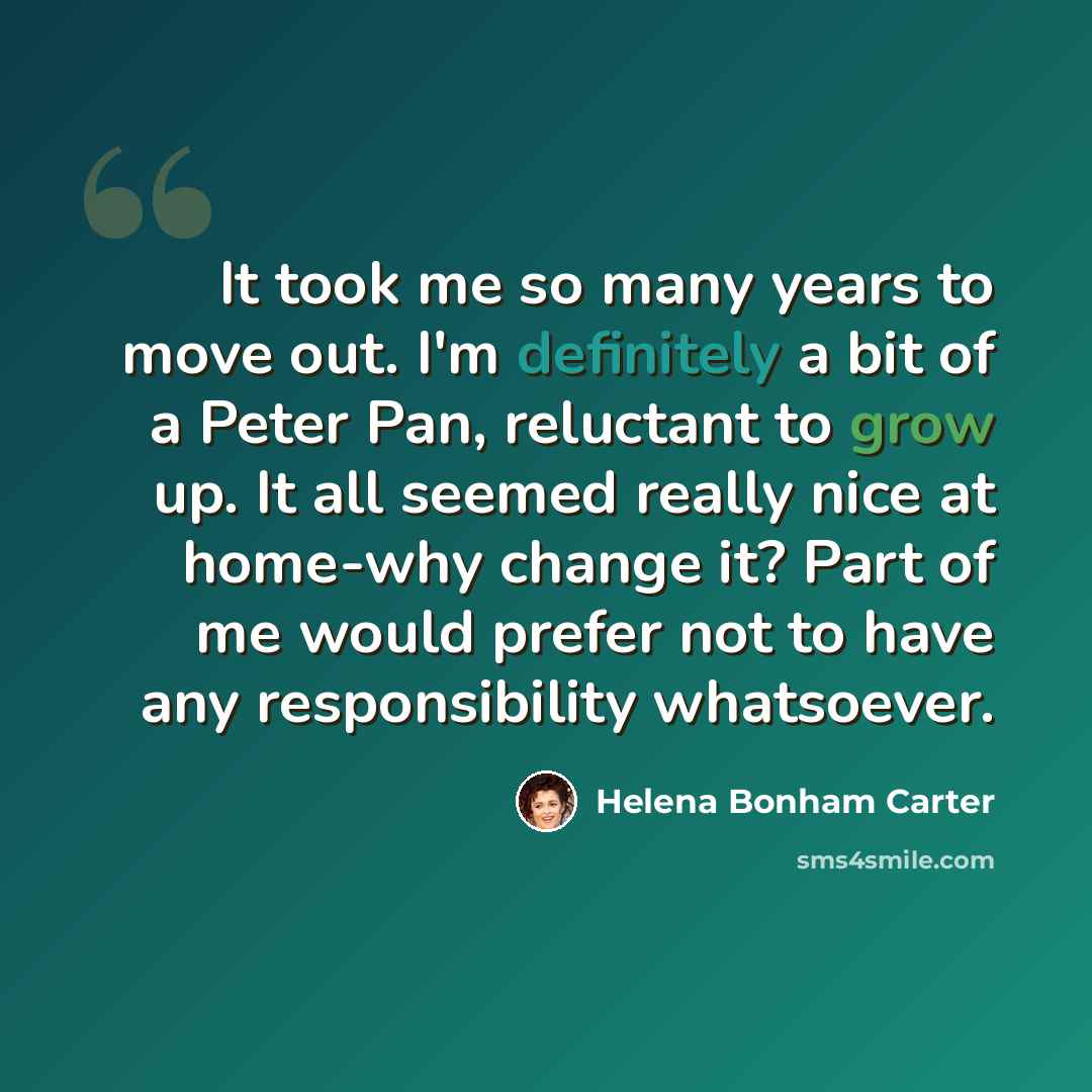 “It took me so many years to move out. I'm definitely a bit of a Peter Pan, reluctant to grow up. It all seemed really nice at home-why change it? Part of me would prefer not to have any responsibility whatsoever.” quote by Helena Bonham Carter
