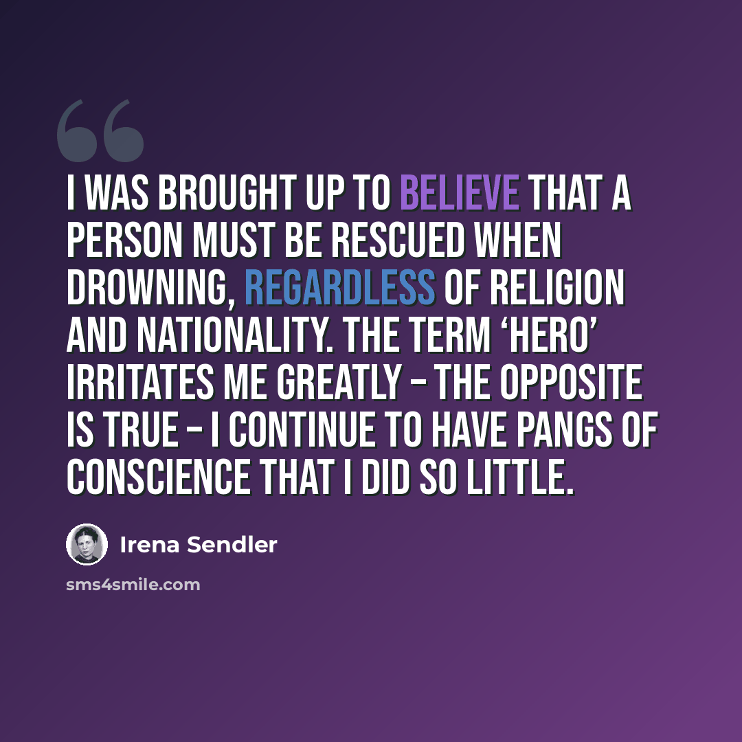 “I was brought up to believe that a person must be rescued when drowning, regardless of religion and nationality. The term ‘hero’ irritates me greatly – the opposite is true – I continue to have pangs of conscience that I did so little.” quote by Irena Sendler