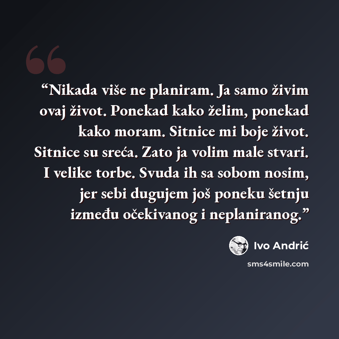 “Nikada više ne planiram. Ja samo živim ovaj život. Ponekad kako želim, ponekad kako moram. Sitnice mi boje život. Sitnice su sreća. Zato ja volim male stvari. I velike torbe. Svuda ih sa sobom nosim, jer sebi dugujem još poneku šetnju između očekivanog i neplaniranog.” quote by Ivo Andrić