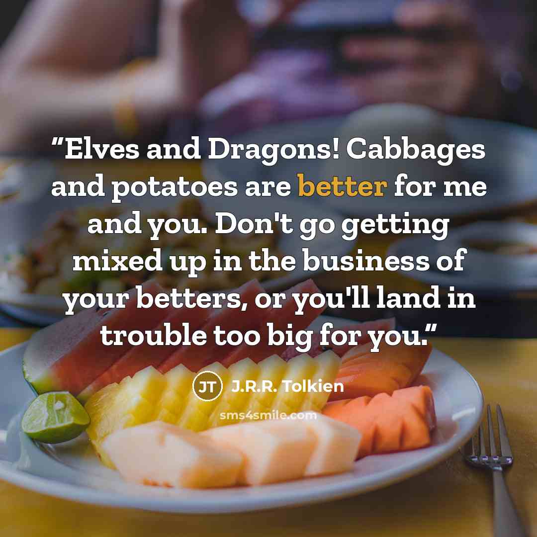 “Elves and Dragons! Cabbages and potatoes are better for me and you. Don't go getting mixed up in the business of your betters, or you'll land in trouble too big for you.” quote by J.R.R. Tolkien