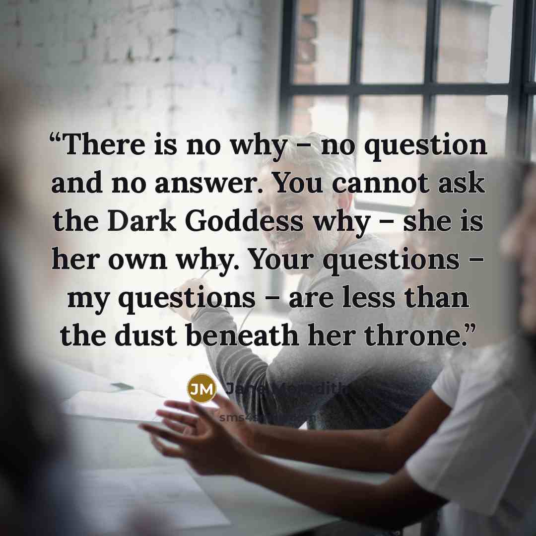 “There is no why – no question and no answer. You cannot ask the Dark Goddess why – she is her own why. Your questions – my questions – are less than the dust beneath her throne.” quote by Jane Meredith