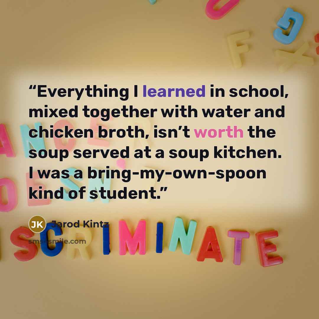 “Everything I learned in school, mixed together with water and chicken broth, isn’t worth the soup served at a soup kitchen. I was a bring-my-own-spoon kind of student.” quote by Jarod Kintz