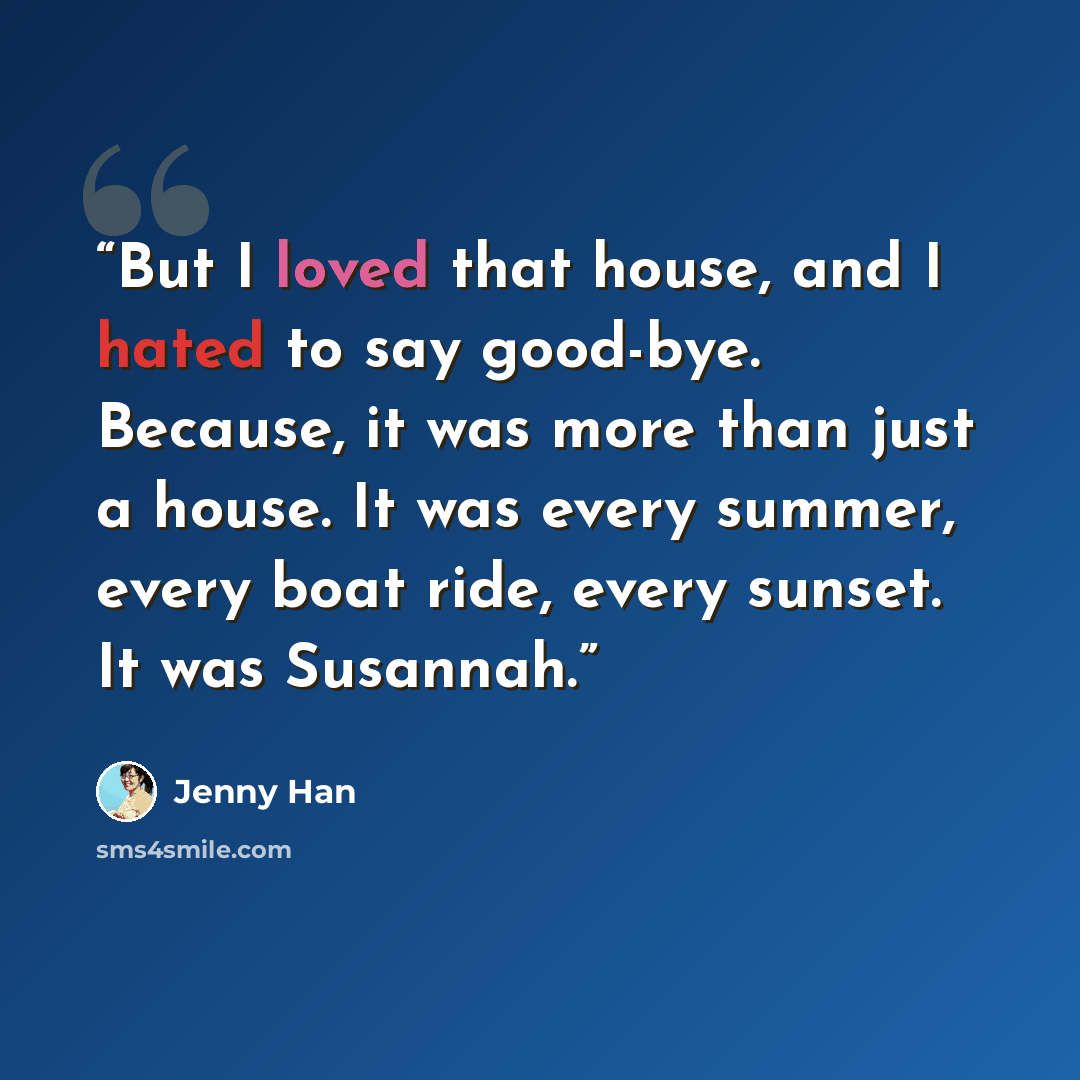 “But I loved that house, and I hated to say good-bye. Because, it was more than just a house. It was every summer, every boat ride, every sunset. It was Susannah.” quote by Jenny Han
