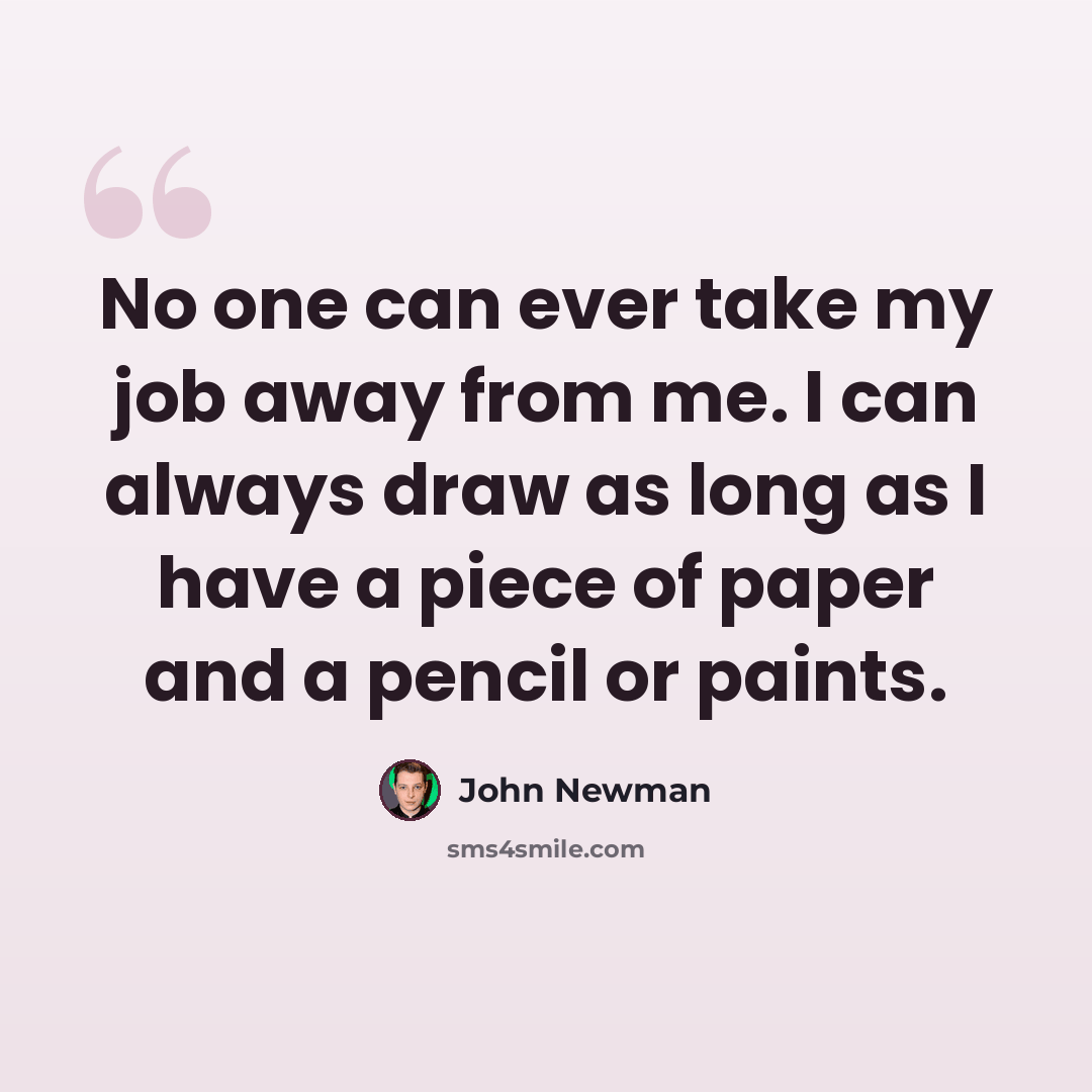 “No one can ever take my job away from me. I can always draw as long as I have a piece of paper and a pencil or paints.” quote by John Newman