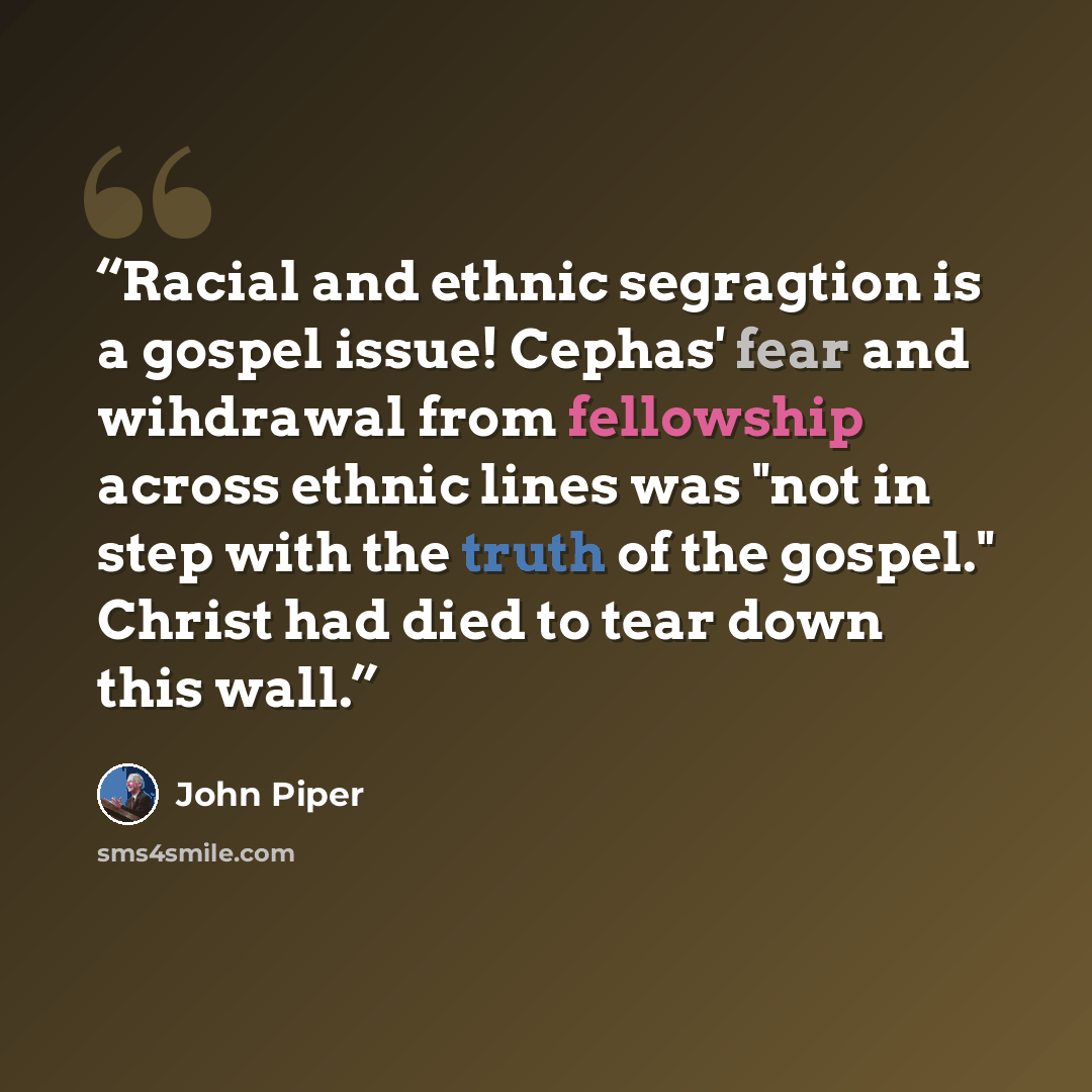 “Racial and ethnic segragtion is a gospel issue! Cephas' fear and wihdrawal from fellowship across ethnic lines was "not in step with the truth of the gospel." Christ had died to tear down this wall.” quote by John Piper