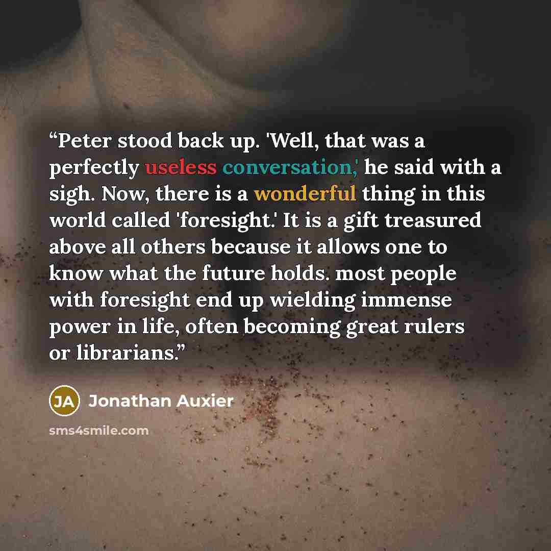 “Peter stood back up. 'Well, that was a perfectly useless conversation,' he said with a sigh. Now, there is a wonderful thing in this world called 'foresight.' It is a gift treasured above all others because it allows one to know what the future holds. most people with foresight end up wielding…” quote by Jonathan Auxier