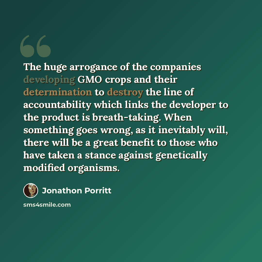 “The huge arrogance of the companies developing GMO crops and their determination to destroy the line of accountability which links the developer to the product is breath-taking. When something goes wrong, as it inevitably will, there will be a great benefit to those who have taken a stance against…” quote by Jonathon Porritt