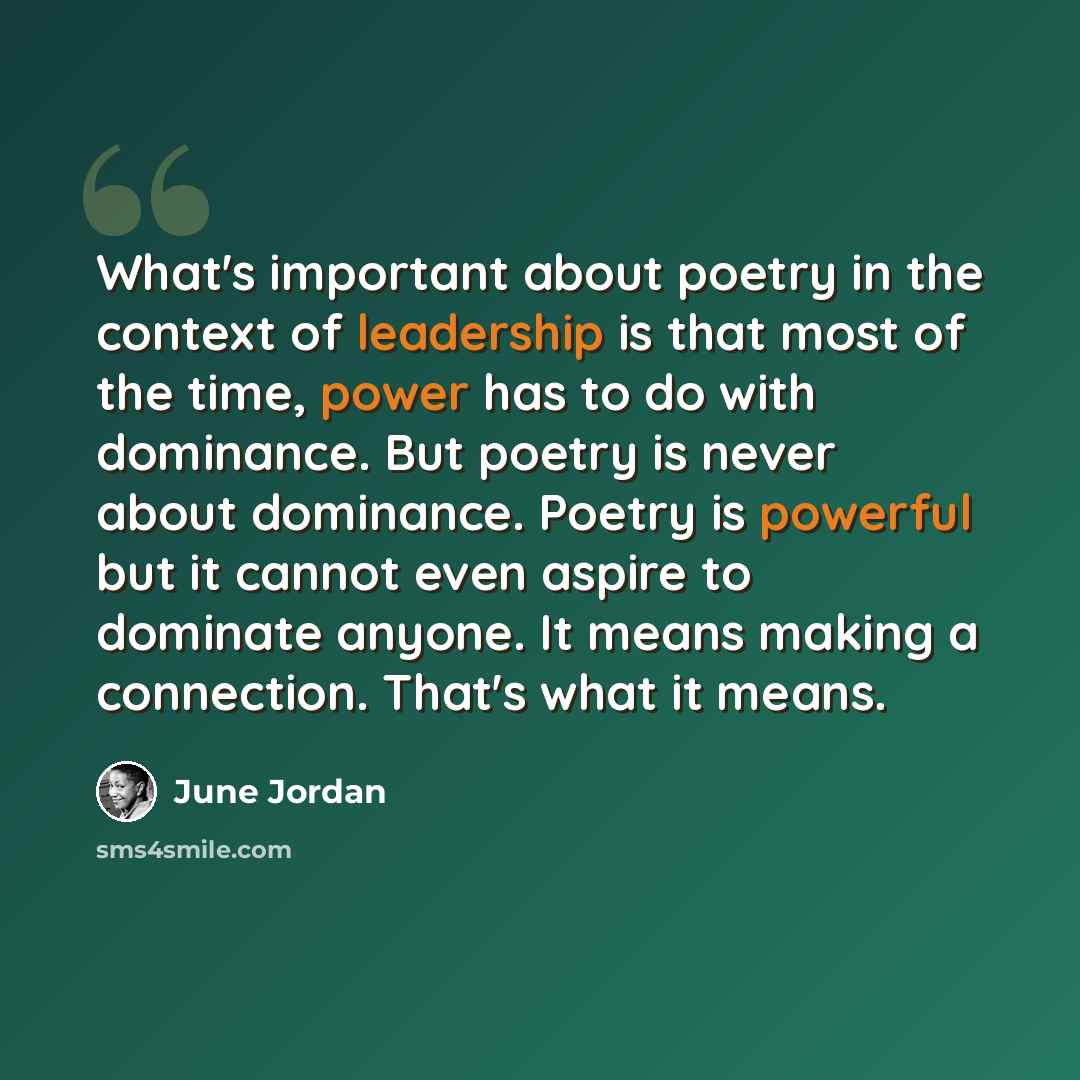 “What's important about poetry in the context of leadership is that most of the time, power has to do with dominance. But poetry is never about dominance. Poetry is powerful but it cannot even aspire to dominate anyone. It means making a connection. That's what it means.” quote by June Jordan