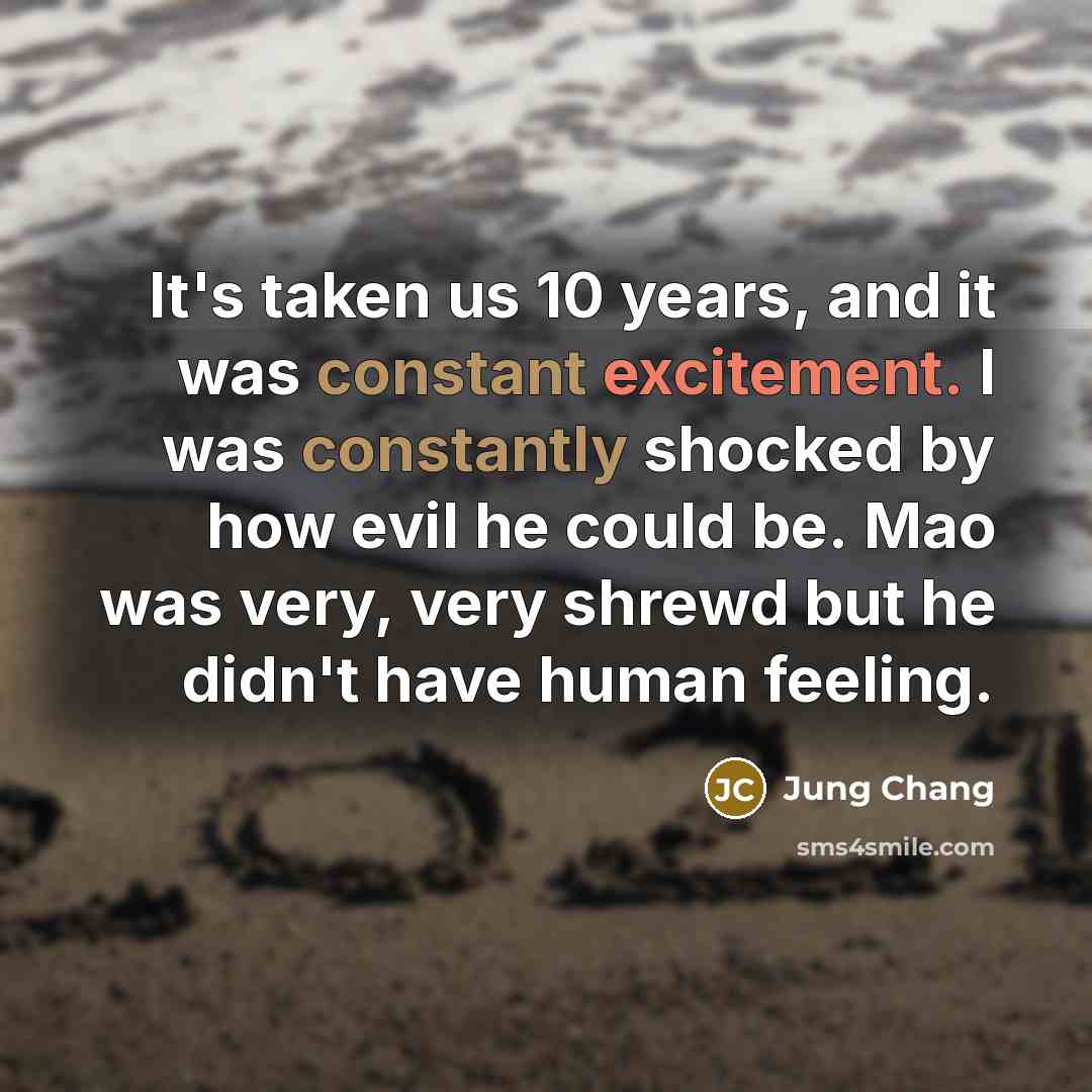 “It's taken us 10 years, and it was constant excitement. I was constantly shocked by how evil he could be. Mao was very, very shrewd but he didn't have human feeling.” quote by Jung Chang