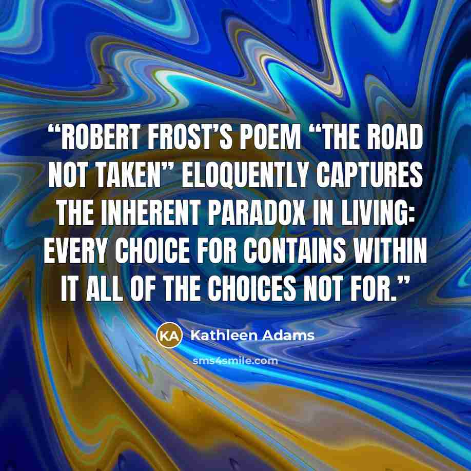“Robert Frost’s poem “The Road Not Taken” eloquently captures the inherent paradox in living: every choice for contains within it all of the choices not for.” quote by Kathleen Adams