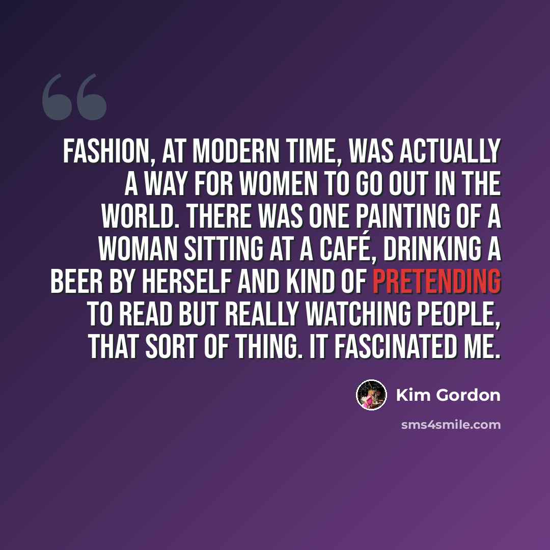 “Fashion, at modern time, was actually a way for women to go out in the world. There was one painting of a woman sitting at a café, drinking a beer by herself and kind of pretending to read but really watching people, that sort of thing. It fascinated me.” quote by Kim Gordon