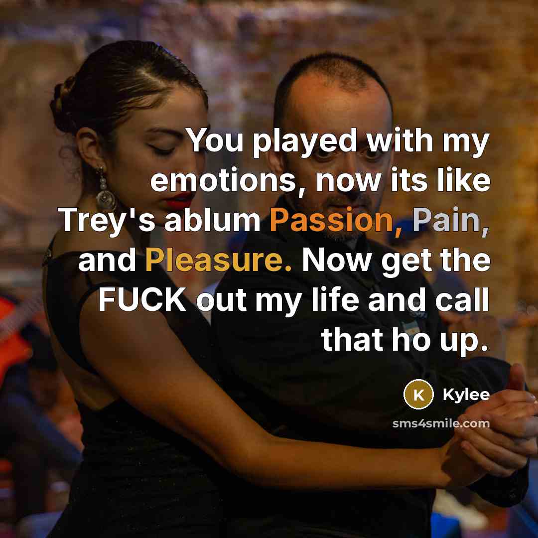 “You played with my emotions, now its like Trey's ablum Passion, Pain, and Pleasure. Now get the FUCK out my life and call that ho up.” quote by Kylee
