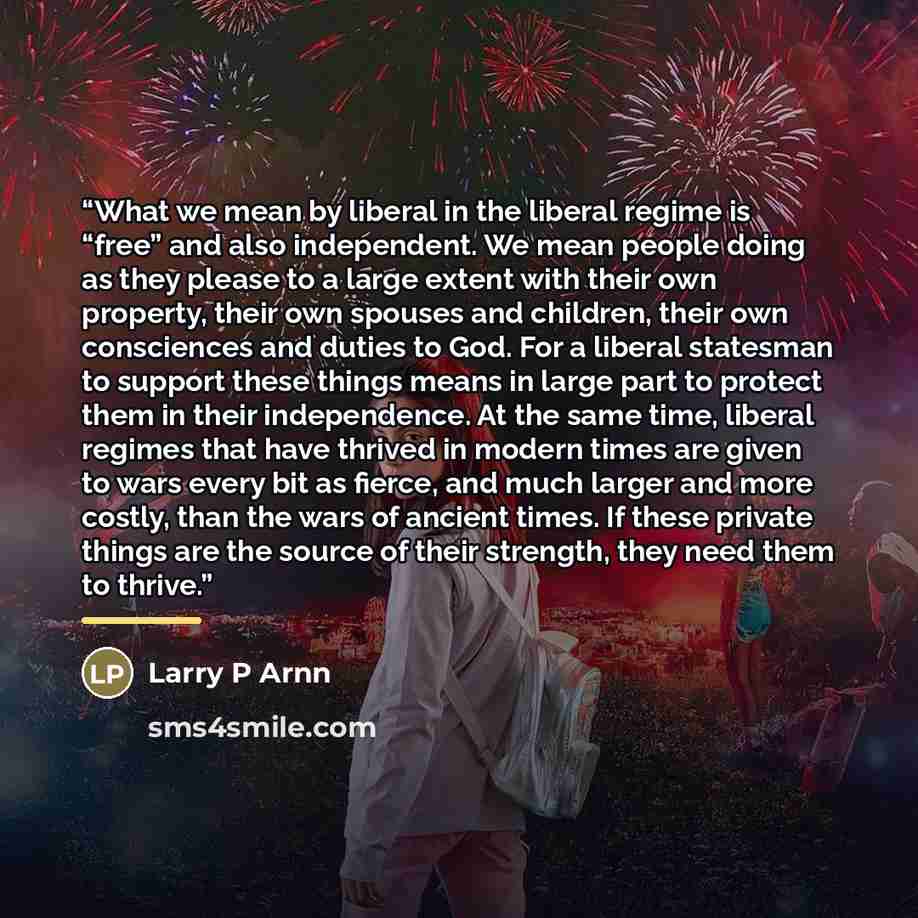 “What we mean by liberal in the liberal regime is “free” and also independent. We mean people doing as they please to a large extent with their own property, their own spouses and children, their own consciences and duties to God. For a liberal statesman to support these things means in large part…” quote by Anonymous