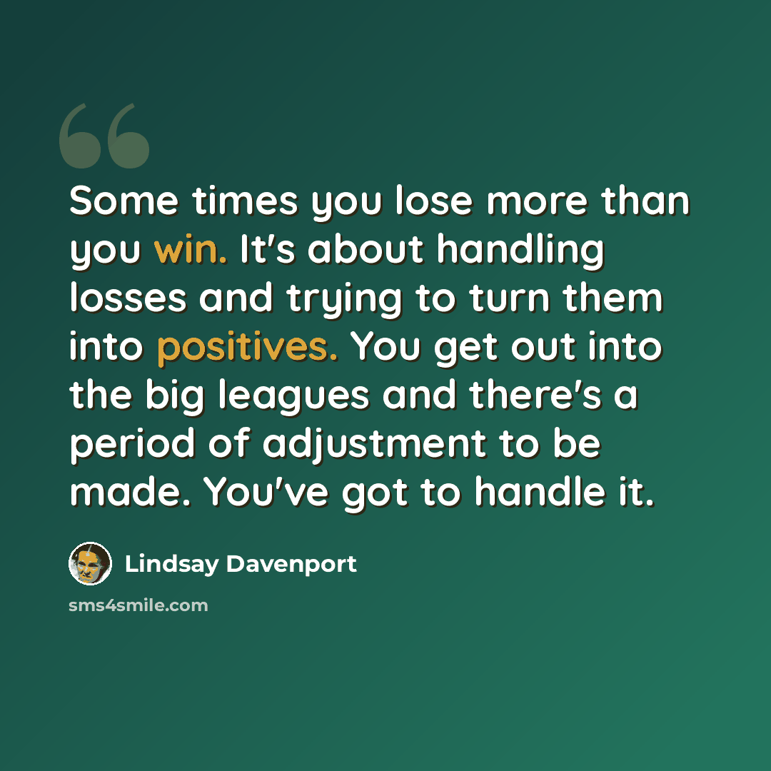“Some times you lose more than you win. It's about handling losses and trying to turn them into positives. You get out into the big leagues and there's a period of adjustment to be made. You've got to handle it.” quote by Lindsay Davenport