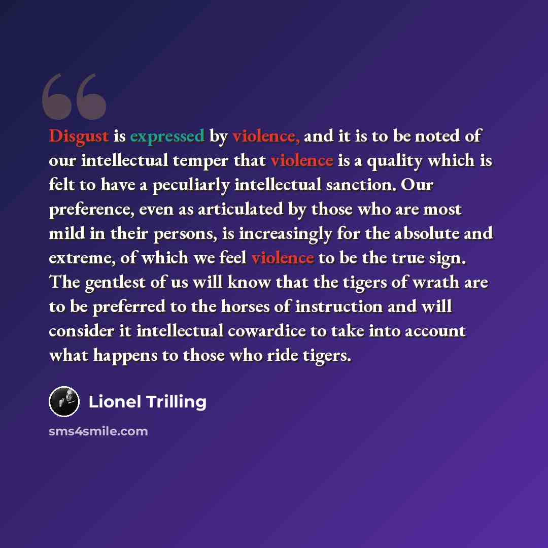 “Disgust is expressed by violence, and it is to be noted of our intellectual temper that violence is a quality which is felt to have a peculiarly intellectual sanction. Our preference, even as articulated by those who are most mild in their persons, is increasingly for the absolute and extreme, of…” quote by Lionel Trilling