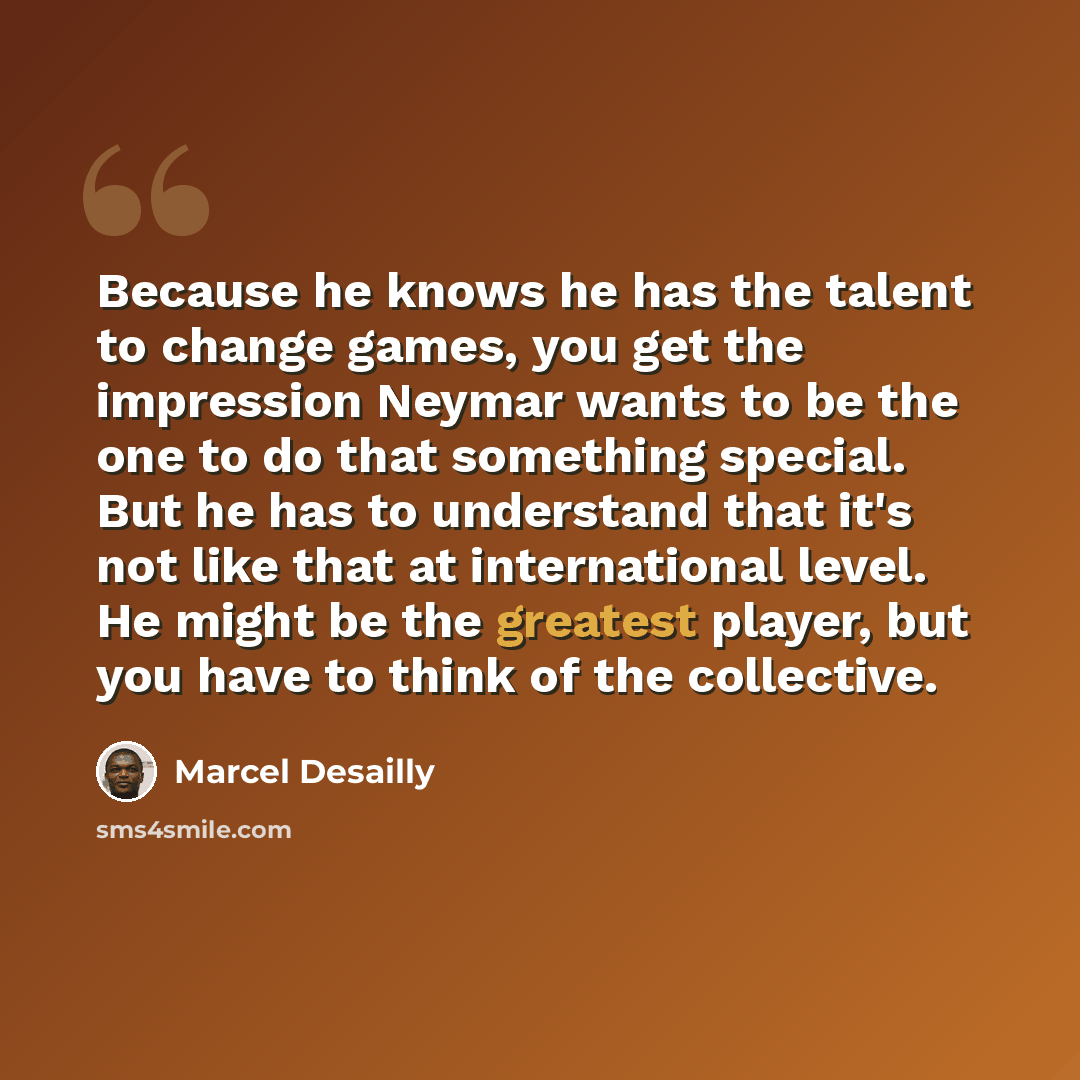 “Because he knows he has the talent to change games, you get the impression Neymar wants to be the one to do that something special. But he has to understand that it's not like that at international level. He might be the greatest player, but you have to think of the collective.” quote by Marcel Desailly