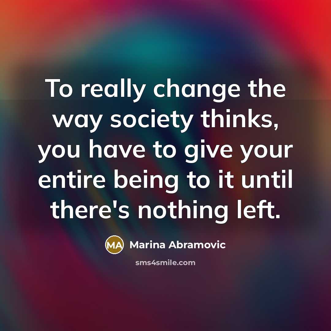 “To really change the way society thinks, you have to give your entire being to it until there's nothing left.” quote by Marina Abramovic