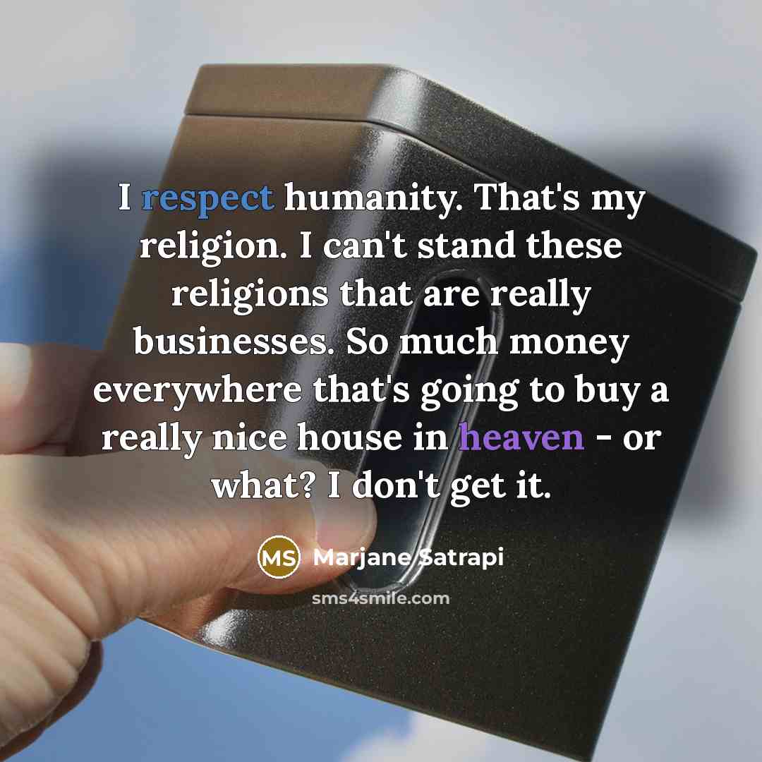 “I respect humanity. That's my religion. I can't stand these religions that are really businesses. So much money everywhere that's going to buy a really nice house in heaven - or what? I don't get it.” quote by Marjane Satrapi