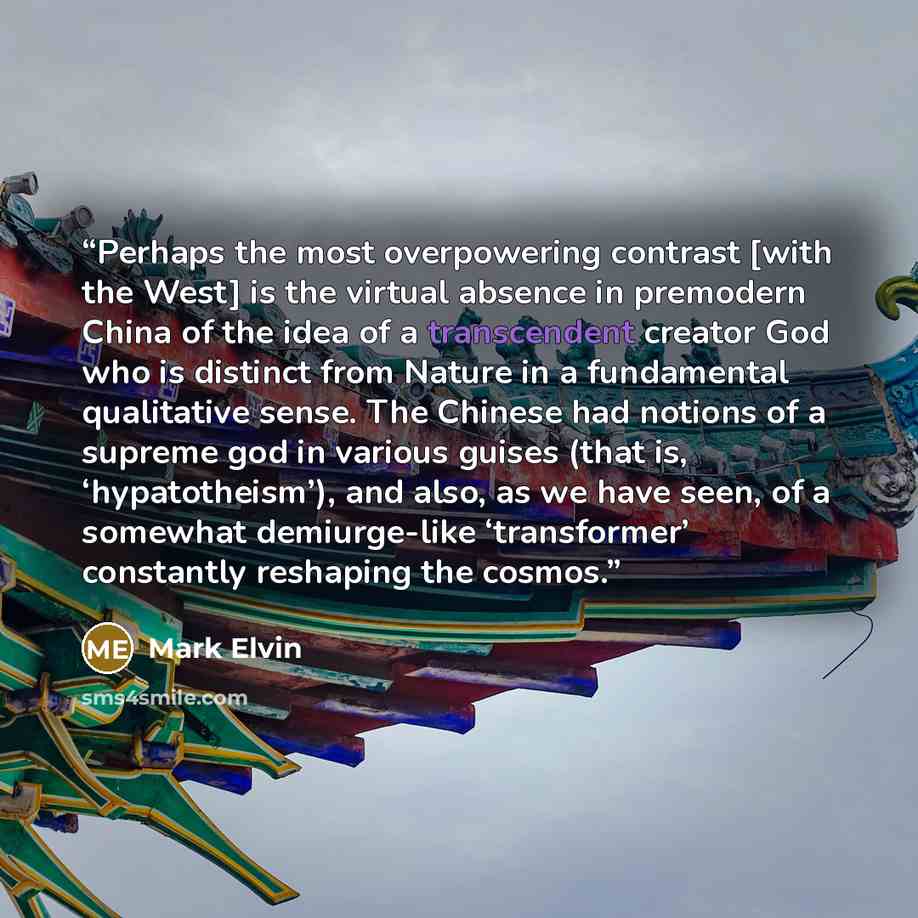 “Perhaps the most overpowering contrast [with the West] is the virtual absence in premodern China of the idea of a transcendent creator God who is distinct from Nature in a fundamental qualitative sense. The Chinese had notions of a supreme god in various guises (that is, ‘hypatotheism’), and also…” quote by Mark Elvin