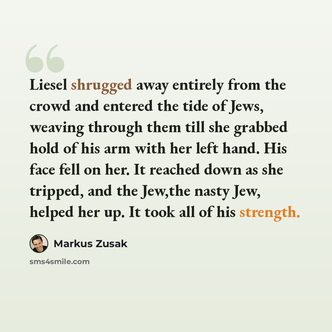 “Liesel shrugged away entirely from the crowd and entered the tide of Jews, weaving through them till she grabbed hold of his arm with her left hand. His face fell on her. It reached down as she tripped, and the Jew,the nasty Jew, helped her up. It took all of his strength.” quote by Markus Zusak