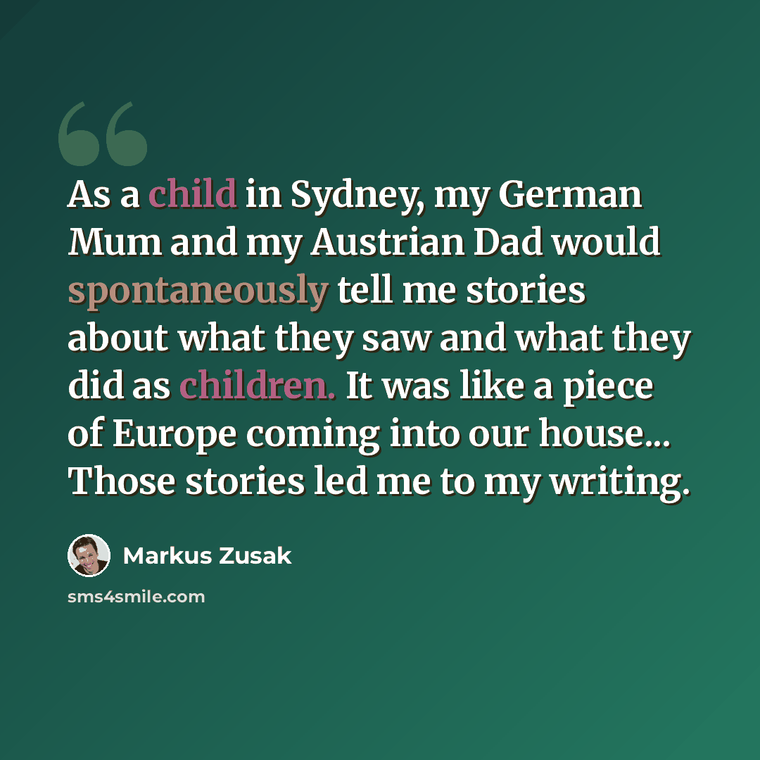 “As a child in Sydney, my German Mum and my Austrian Dad would spontaneously tell me stories about what they saw and what they did as children. It was like a piece of Europe coming into our house... Those stories led me to my writing.” quote by Markus Zusak