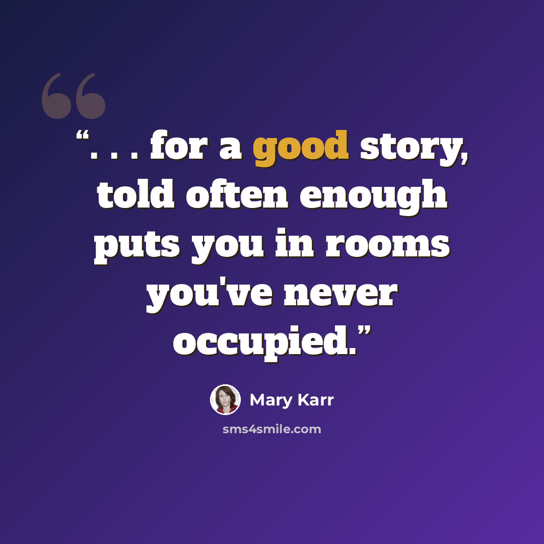 “. . . for a good story, told often enough puts you in rooms you've never occupied.” quote by Mary Karr