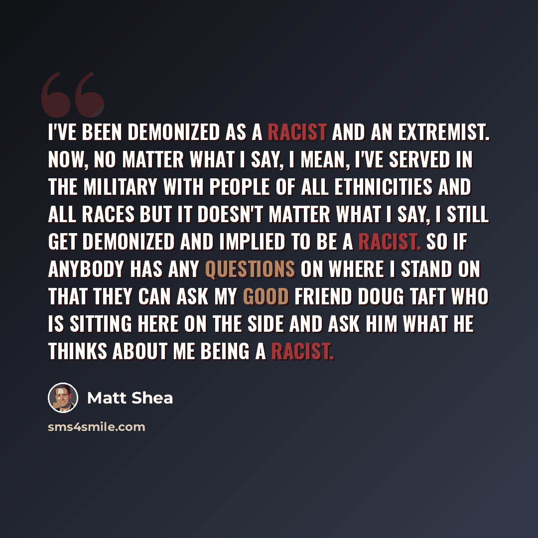 “I've been demonized as a racist and an extremist. Now, no matter what I say, I mean, I've served in the military with people of all ethnicities and all races but it doesn't matter what I say, I still get demonized and implied to be a racist. So if anybody has any questions on where I stand on that…” quote by Matt Shea