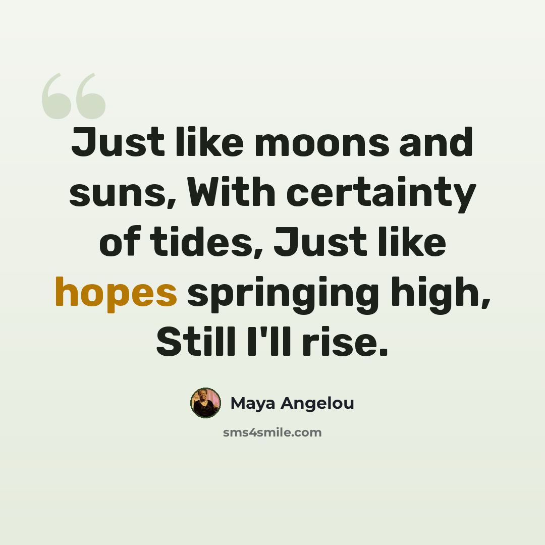 “Just like moons and suns, With certainty of tides, Just like hopes springing high, Still I'll rise.” quote by Maya Angelou