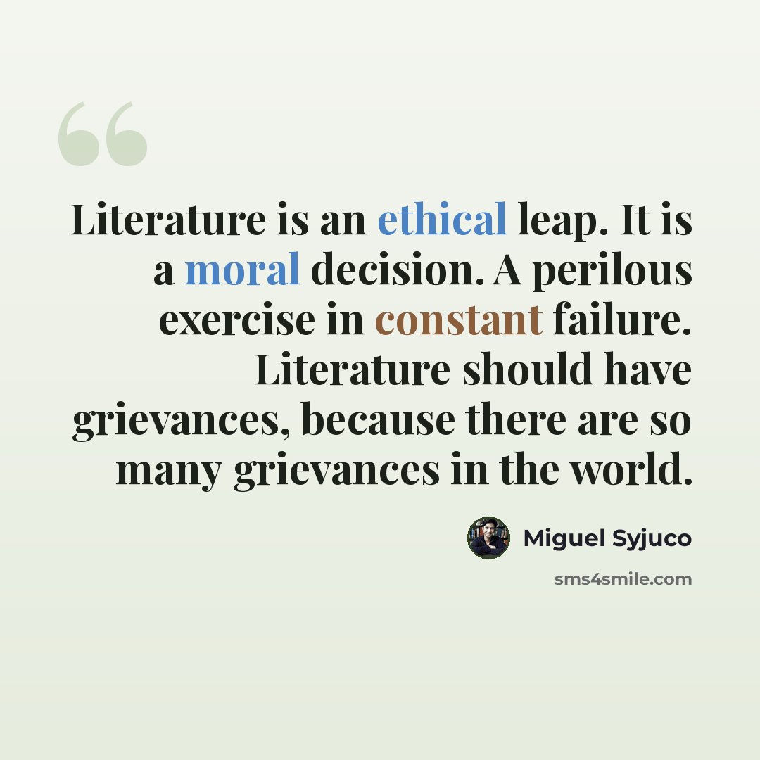 “Literature is an ethical leap. It is a moral decision. A perilous exercise in constant failure. Literature should have grievances, because there are so many grievances in the world.” quote by Miguel Syjuco
