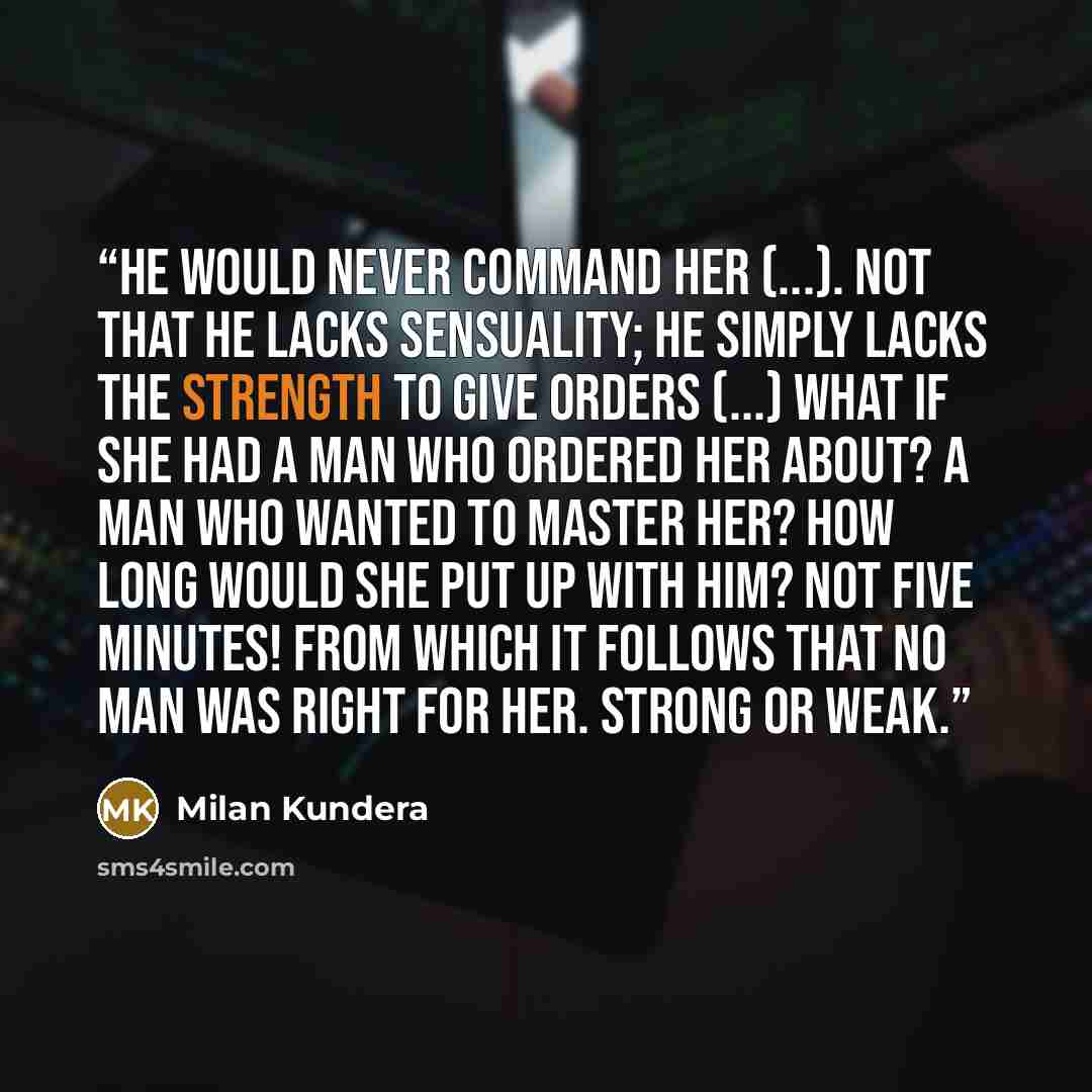 “He would never command her (...). Not that he lacks sensuality; he simply lacks the strength to give orders (...) What if she had a man who ordered her about? A man who wanted to master her? How long would she put up with him? Not five minutes! From which it follows that no man was right for her…” quote by Milan Kundera