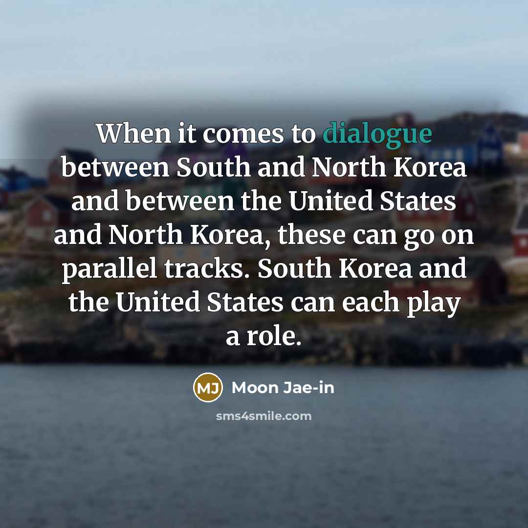 “When it comes to dialogue between South and North Korea and between the United States and North Korea, these can go on parallel tracks. South Korea and the United States can each play a role.” quote by Moon Jae-in