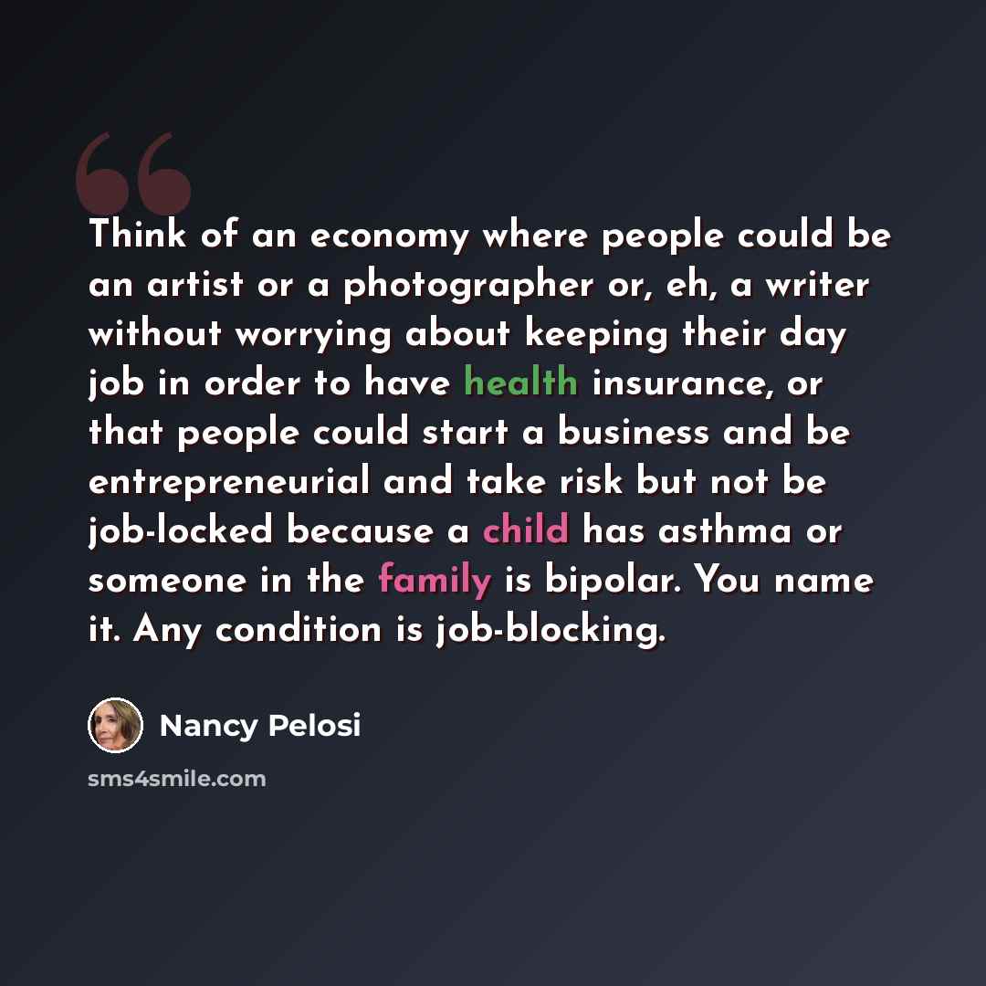 “Think of an economy where people could be an artist or a photographer or, eh, a writer without worrying about keeping their day job in order to have health insurance, or that people could start a business and be entrepreneurial and take risk but not be job-locked because a child has asthma or…” quote by Nancy Pelosi