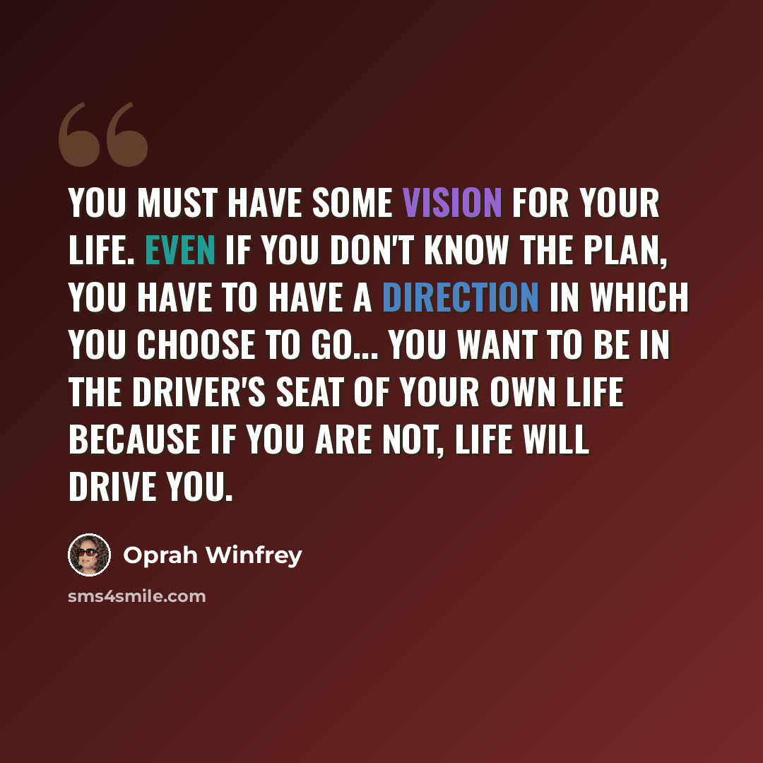 “You must have some vision for your life. Even if you don't know the plan, you have to have a direction in which you choose to go... You want to be in the driver's seat of your own life because if you are not, life will drive you.” quote by Oprah Winfrey