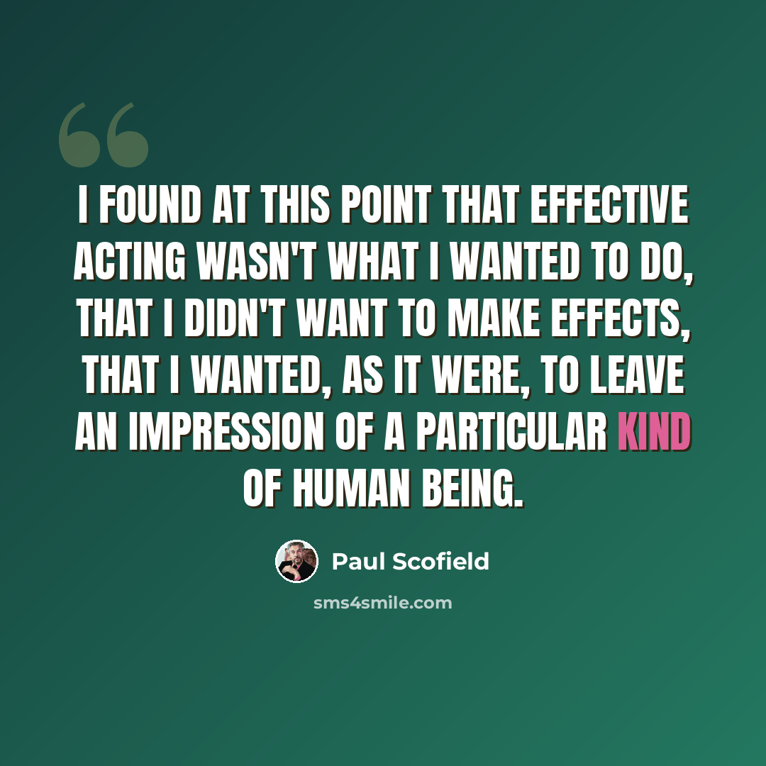 “I found at this point that effective acting wasn't what I wanted to do, that I didn't want to make effects, that I wanted, as it were, to leave an impression of a particular kind of human being.” quote by Paul Scofield
