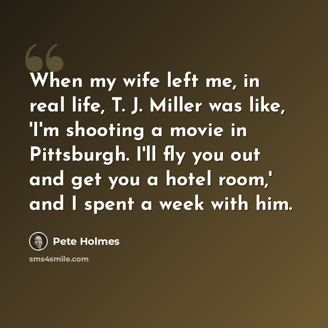 “When my wife left me, in real life, T. J. Miller was like, 'I'm shooting a movie in Pittsburgh. I'll fly you out and get you a hotel room,' and I spent a week with him.” quote by Pete Holmes