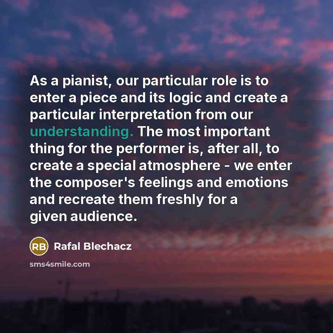 “As a pianist, our particular role is to enter a piece and its logic and create a particular interpretation from our understanding. The most important thing for the performer is, after all, to create a special atmosphere - we enter the composer's feelings and emotions and recreate them freshly for…” quote by Rafal Blechacz