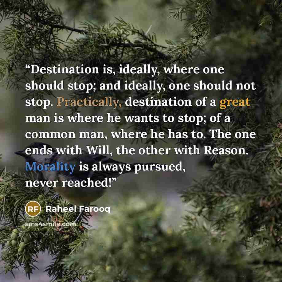 “Destination is, ideally, where one should stop; and ideally, one should not stop. Practically, destination of a great man is where he wants to stop; of a common man, where he has to. The one ends with Will, the other with Reason. Morality is always pursued, never reached!” quote by Raheel Farooq