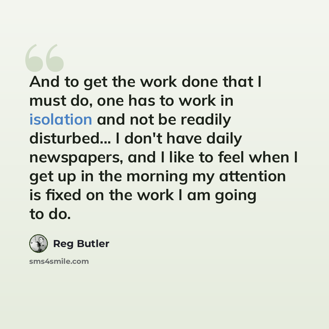 “And to get the work done that I must do, one has to work in isolation and not be readily disturbed... I don't have daily newspapers, and I like to feel when I get up in the morning my attention is fixed on the work I am going to do.” quote by Reg Butler