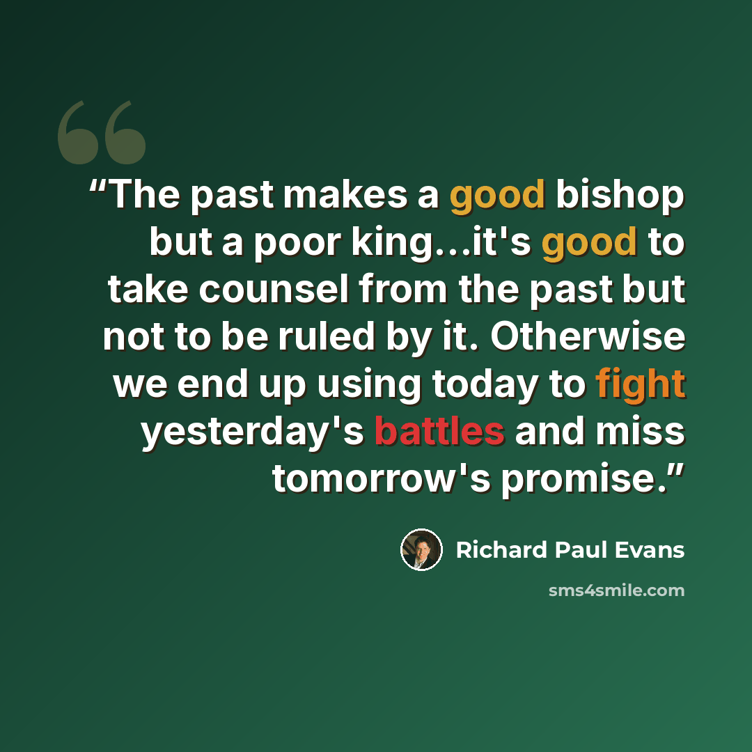 “The past makes a good bishop but a poor king…it's good to take counsel from the past but not to be ruled by it. Otherwise we end up using today to fight yesterday's battles and miss tomorrow's promise.” quote by Richard Paul Evans