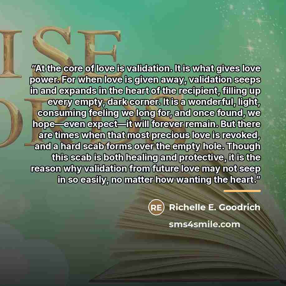 “At the core of love is validation. It is what gives love power. For when love is given away, validation seeps in and expands in the heart of the recipient, filling up every empty, dark corner. It is a wonderful, light, consuming feeling we long for, and once found, we hope—even expect—it will…” quote by Richelle E. Goodrich