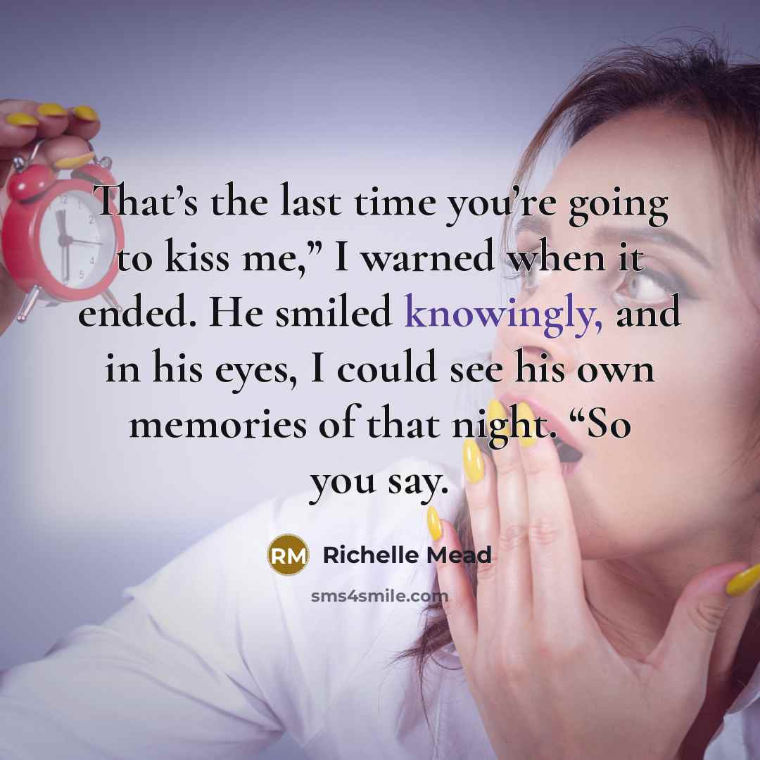 “That’s the last time you’re going to kiss me,” I warned when it ended. He smiled knowingly, and in his eyes, I could see his own memories of that night. “So you say.” quote by Richelle Mead