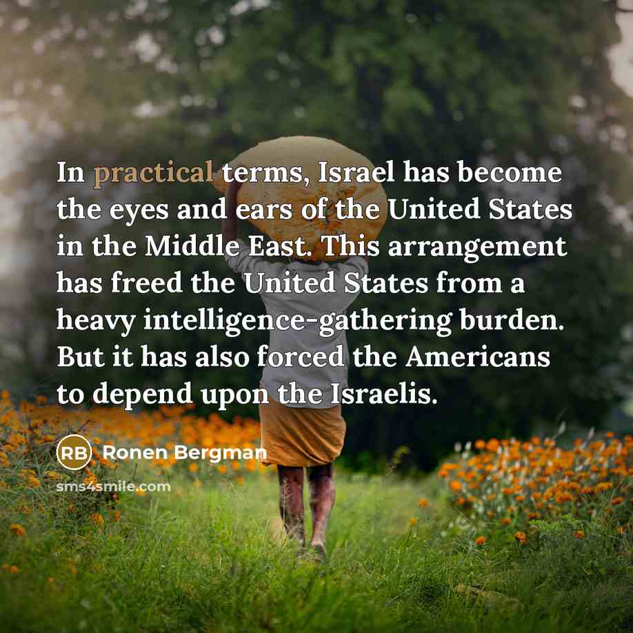 “In practical terms, Israel has become the eyes and ears of the United States in the Middle East. This arrangement has freed the United States from a heavy intelligence-gathering burden. But it has also forced the Americans to depend upon the Israelis.” quote by Ronen Bergman