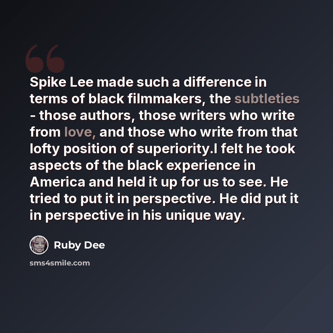 “Spike Lee made such a difference in terms of black filmmakers, the subtleties - those authors, those writers who write from love, and those who write from that lofty position of superiority.I felt he took aspects of the black experience in America and held it up for us to see. He tried to put it…” quote by Ruby Dee