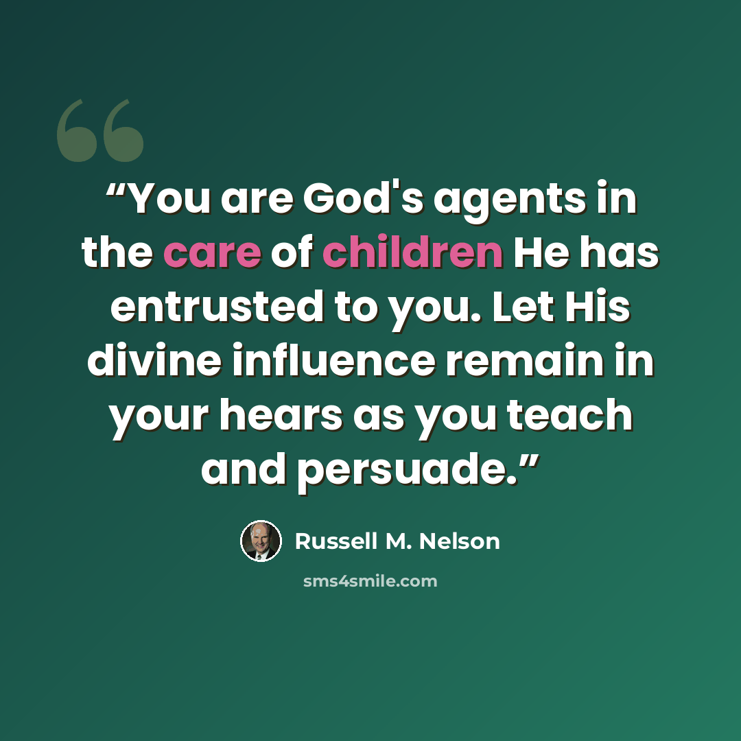 “You are God's agents in the care of children He has entrusted to you. Let His divine influence remain in your hears as you teach and persuade.” quote by Russell M. Nelson